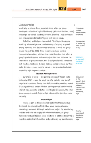 507
A student research essay, APA style APA
52d
LEADERSHIP ROLES 4
sensitivity to others. I was surprised, then, when our group
developed a distributed style of leadership (Brilhart  Galanes, 1998).
The longer we worked together, however, the more I was convinced
that this approach to leadership was best for our group.
As Brilhart and Galanes have noted, “distributed leadership
explicitly acknowledges that the leadership of a group is spread
among members, with each member expected to move the group
toward its goal” (p. 175). These researchers divide positive
communicative actions into two types: task functions that affect a
group’s productivity and maintenance functions that influence the
interactions of group members. One of our group’s most immediate
task-function needs was decision making, and as we made our first
major decision — what topic to pursue — our group’s distributed-
leadership style began to emerge.
Decision-Making Methods
Our choice of topic — the parking services at Oregon State
University (OSU) — was the result not of a majority vote but of
negotiated consensus. During this decision-making meeting, several
of us argued that a presentation on parking services at OSU would
interest most students, and after considerable discussion, the other
group members agreed. Once we had a topic, other decisions came
naturally.
Roles Played
Thanks in part to the distributed leadership that our group
developed, the strengths of individual group members became
increasingly apparent. Although early in our project Pat was the key
initiator and Nate was largely an information seeker, all group
members eventually took on these functions in addition to serving as
recorders, gathering information, and working on our questionnaire.
First obser-
vations
about leader-
ship roles
Source cited
to define key
term for this
study
Minimum
of one-inch
margin on
all sides
Discussion
of the
group’s deci-
sion making
supports
claim of dis-
tributed
leadership
style
Another
example of
distributed
leadership
style
20_LUN_66490_Pt10_(479-546)_20_LUN_66490_Pt10_(479-546).qxd 11/30/11 2:48 PM Page 507
 