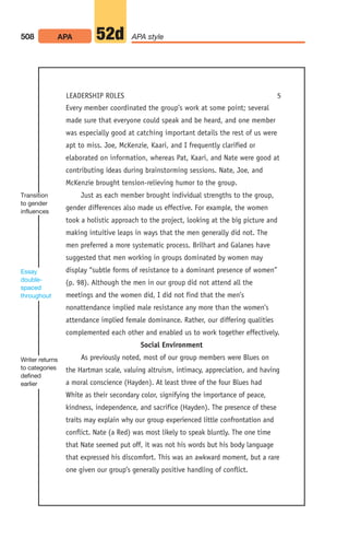 Every member coordinated the group’s work at some point; several
made sure that everyone could speak and be heard, and one member
was especially good at catching important details the rest of us were
apt to miss. Joe, McKenzie, Kaari, and I frequently clarified or
elaborated on information, whereas Pat, Kaari, and Nate were good at
contributing ideas during brainstorming sessions. Nate, Joe, and
McKenzie brought tension-relieving humor to the group.
Just as each member brought individual strengths to the group,
gender differences also made us effective. For example, the women
took a holistic approach to the project, looking at the big picture and
making intuitive leaps in ways that the men generally did not. The
men preferred a more systematic process. Brilhart and Galanes have
suggested that men working in groups dominated by women may
display “subtle forms of resistance to a dominant presence of women”
(p. 98). Although the men in our group did not attend all the
meetings and the women did, I did not find that the men’s
nonattendance implied male resistance any more than the women’s
attendance implied female dominance. Rather, our differing qualities
complemented each other and enabled us to work together effectively.
Social Environment
As previously noted, most of our group members were Blues on
the Hartman scale, valuing altruism, intimacy, appreciation, and having
a moral conscience (Hayden). At least three of the four Blues had
White as their secondary color, signifying the importance of peace,
kindness, independence, and sacrifice (Hayden). The presence of these
traits may explain why our group experienced little confrontation and
conflict. Nate (a Red) was most likely to speak bluntly. The one time
that Nate seemed put off, it was not his words but his body language
that expressed his discomfort. This was an awkward moment, but a rare
one given our group’s generally positive handling of conflict.
508 APA APA style
52d
LEADERSHIP ROLES 5
Transition
to gender
influences
Essay
double-
spaced
throughout
Writer returns
to categories
defined
earlier
20_LUN_66490_Pt10_(479-546)_20_LUN_66490_Pt10_(479-546).qxd 11/30/11 2:48 PM Page 508
 