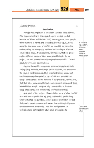 Conclusion
Perhaps most important is the lesson I learned about conflict.
Prior to participating in this group, I always avoided conflict
because, as Wilmot and Hocker (1998) have suggested, most people
think “harmony is normal and conflict is abnormal” (p. 9). Now I
recognize that some kinds of conflict are essential for increasing
understanding between group members and creating an effective
collaborative result. It was essential, for instance, that our group
explore different members’ ideas about possible topics for our
project, and this process inevitably required some conflict. The end
result, however, was a positive one.
Constructive conflict requires an open and engaging attitude
among group members, encourages personal growth, and ends when
the issue at hand is resolved. Most important for our group, such
conflict encouraged cooperation (pp. 47–48) and increased the
group’s cohesiveness. All the members of our group felt, for instance,
that their ideas about possible topics were seriously considered. Once
we decided on a topic, everyone fully committed to it. Thus our
group effectiveness was enhanced by constructive conflict.
As a result of this project, I have a better sense of when conflict
is — and isn’t — productive. My group used conflict productively
when we hashed out our ideas, and we avoided the kind of conflict
that creates morale problems and wastes time. Although all groups
operate somewhat differently, I now feel more prepared to
understand and participate in future small-group projects.
509
A student research essay, APA style APA
52d
LEADERSHIP ROLES 6
In conclud-
ing section,
writer an-
swers
question
posed in
introduction
Conclusion
looks toward
future
20_LUN_66490_Pt10_(479-546)_20_LUN_66490_Pt10_(479-546).qxd 11/30/11 2:48 PM Page 509
 