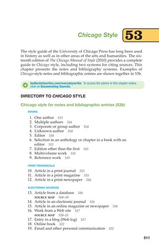 The style guide of the University of Chicago Press has long been used
in history as well as in other areas of the arts and humanities. The six-
teenth edition of The Chicago Manual of Style (2010) provides a complete
guide to Chicago style, including two systems for citing sources. This
chapter presents the notes and bibliography systems. Examples of
Chicago-style notes and bibliographic entries are shown together in 53b.
Chicago Style 53
bedfordstmartins.com/everydaywriter To access the advice in this chapter online,
click on Documenting Sources.
D
511
DIRECTORY TO CHICAGO STYLE
Chicago style for notes and bibliographic entries (53b)
BOOKS
1. One author 513
2. Multiple authors 514
3. Corporate or group author 514
4. Unknown author 514
5. Editor 514
6. Selection in an anthology or chapter in a book with an
editor 515
7. Edition other than the first 515
8. Multivolume work 515
9. Reference work 515
PRINT PERIODICALS
10. Article in a print journal 515
11. Article in a print magazine 515
12. Article in a print newspaper 516
ELECTRONIC SOURCES
13. Article from a database 516
SOURCE MAP 518–19
14. Article in an electronic journal 516
15. Article in an online magazine or newspaper 516
16. Work from a Web site 517
SOURCE MAP 520–21
17. Entry in a blog (Web log) 517
18. Online book 522
19. Email and other personal communication 522
20_LUN_66490_Pt10_(479-546)_20_LUN_66490_Pt10_(479-546).qxd 11/30/11 2:48 PM Page 511
 