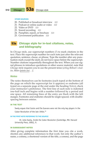 OTHER SOURCES
20. Published or broadcast interview 522
21. Podcast or online audio or video 522
22. Video or DVD 523
23. Sound recording 523
24. Pamphlet, report, or brochure 523
25. Government publication 523
Chicago style for in-text citations, notes,
and bibliography
In Chicago style, use superscript numbers (1) to mark citations in the
text. Place the superscript number for each note just after the relevant
quotation, sentence, clause, or phrase. Type the number after any punc-
tuation mark except the dash; do not leave space before the superscript.
Number citations sequentially throughout the text. When you use sig-
nal phrases to introduce quotations or other source material, note that
Chicago style requires you to use the present tense (citing Bebout’s stud-
ies, Meier points out. . .).
Notes
The notes themselves can be footnotes (each typed at the bottom of
the page on which the superscript for it appears) or endnotes (all
typed on a separate page at the end under the heading Notes); check
your instructor’s preference. The first line of each note is indented
one-half inch and begins with a number followed by a period and
one space. All remaining lines of the entry are flush with the left
margin. Footnotes and endnotes should be single-spaced, with double-
spacing between entries.
IN THE TEXT
Sweig argues that Castro and Che Guevara were not the only key players in the
Cuban Revolution of the late 1950s.19
IN THE FIRST NOTE REFERRING TO THE SOURCE
19. Julia Sweig, Inside the Cuban Revolution (Cambridge, MA: Harvard
University Press, 2002), 9.
IN SUBSEQUENT NOTES
After giving complete information the first time you cite a work,
shorten any additional references to that work: list only the author’s
name, a comma, a shortened version of the title, a comma, and the page
53a
512 Chicago Chicago style
53a
20_LUN_66490_Pt10_(479-546)_20_LUN_66490_Pt10_(479-546).qxd 11/30/11 2:48 PM Page 512
 
