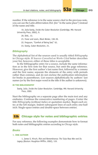 number. If the reference is to the same source cited in the previous note,
you can use the Latin abbreviation Ibid. (for “in the same place”) instead
of the name and title.
19. Julia Sweig, Inside the Cuban Revolution (Cambridge, MA: Harvard
University Press, 2002), 9.
20. Ibid., 13.
21. Foner and Lewis, Black Worker, 138–39.
22. Ferguson, “Comfort of Being Sad,” 63.
23. Sweig, Cuban Revolution, 21.
Bibliography
The alphabetical list of the sources used is usually titled Bibliography
in Chicago style. If Sources Consulted or Works Cited better describes
your list, however, either of these titles is acceptable.
In the bibliographic entry for a source, include the same informa-
tion as in the first note for that source, but omit the page reference.
However, give the first author’s last name first, followed by a comma
and the first name; separate the elements of the entry with periods
rather than commas; and do not enclose the publication information
for books in parentheses. List sources alphabetically by authors’ last
names (or by the first major word in the title if the author is unknown).
IN THE BIBLIOGRAPHY
Sweig, Julia. Inside the Cuban Revolution. Cambridge, MA: Harvard University
Press, 2002.
Start the bibliography on a separate page after the main text and any
endnotes. Continue the consecutive numbering of pages. Center the
title Bibliography (without italics or quotation marks). Begin each en-
try at the left margin. Indent subsequent lines of each entry one-half
inch. Single-space entries and double-space between entries.
Chicago style for notes and bibliographic entries
For easy reference, the following examples demonstrate how to format
both notes and bibliographic entries according to Chicago style.
Books
1. ONE AUTHOR
1. James S. Hirsch, Riot and Remembrance: The Tulsa Race War and Its
Legacy (Boston: Houghton Mifflin, 2002), 119.
53b
513
In-text citations, notes, and bibliography Chicago
53a
20_LUN_66490_Pt10_(479-546)_20_LUN_66490_Pt10_(479-546).qxd 11/30/11 2:48 PM Page 513
 
