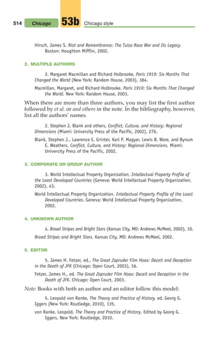 Hirsch, James S. Riot and Remembrance: The Tulsa Race War and Its Legacy.
Boston: Houghton Mifflin, 2002.
2. MULTIPLE AUTHORS
2. Margaret Macmillan and Richard Holbrooke, Paris 1919: Six Months That
Changed the World (New York: Random House, 2003), 384.
Macmillan, Margaret, and Richard Holbrooke. Paris 1919: Six Months That Changed
the World. New York: Random House, 2003.
When there are more than three authors, you may list the first author
followed by et al. or and others in the note. In the bibliography, however,
list all the authors’ names.
2. Stephen J. Blank and others, Conflict, Culture, and History: Regional
Dimensions (Miami: University Press of the Pacific, 2002), 276.
Blank, Stephen J., Lawrence E. Grinter, Karl P. Magyar, Lewis B. Ware, and Bynum
E. Weathers. Conflict, Culture, and History: Regional Dimensions. Miami:
University Press of the Pacific, 2002.
3. CORPORATE OR GROUP AUTHOR
3. World Intellectual Property Organization, Intellectual Property Profile of
the Least Developed Countries (Geneva: World Intellectual Property Organization,
2002), 43.
World Intellectual Property Organization. Intellectual Property Profile of the Least
Developed Countries. Geneva: World Intellectual Property Organization,
2002.
4. UNKNOWN AUTHOR
4. Broad Stripes and Bright Stars (Kansas City, MO: Andrews McMeel, 2002), 10.
Broad Stripes and Bright Stars. Kansas City, MO: Andrews McMeel, 2002.
5. EDITOR
5. James H. Fetzer, ed., The Great Zapruder Film Hoax: Deceit and Deception
in the Death of JFK (Chicago: Open Court, 2003), 56.
Fetzer, James H., ed. The Great Zapruder Film Hoax: Deceit and Deception in the
Death of JFK. Chicago: Open Court, 2003.
Note: Books with both an author and an editor follow this model:
5. Leopold von Ranke, The Theory and Practice of History, ed. Georg G.
Iggers (New York: Routledge, 2010), 135.
von Ranke, Leopold. The Theory and Practice of History. Edited by Georg G.
Iggers. New York: Routledge, 2010.
514 Chicago style
53b
Chicago
20_LUN_66490_Pt10_(479-546)_20_LUN_66490_Pt10_(479-546).qxd 11/30/11 2:48 PM Page 514
 