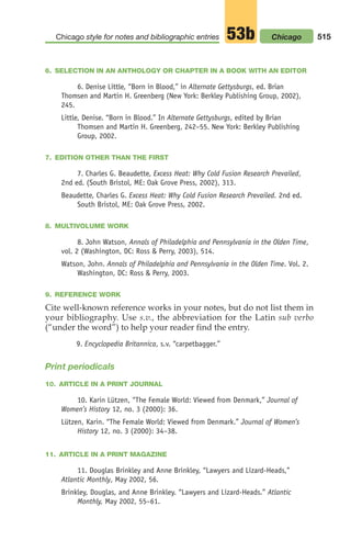 6. SELECTION IN AN ANTHOLOGY OR CHAPTER IN A BOOK WITH AN EDITOR
6. Denise Little, “Born in Blood,” in Alternate Gettysburgs, ed. Brian
Thomsen and Martin H. Greenberg (New York: Berkley Publishing Group, 2002),
245.
Little, Denise. “Born in Blood.” In Alternate Gettysburgs, edited by Brian
Thomsen and Martin H. Greenberg, 242–55. New York: Berkley Publishing
Group, 2002.
7. EDITION OTHER THAN THE FIRST
7. Charles G. Beaudette, Excess Heat: Why Cold Fusion Research Prevailed,
2nd ed. (South Bristol, ME: Oak Grove Press, 2002), 313.
Beaudette, Charles G. Excess Heat: Why Cold Fusion Research Prevailed. 2nd ed.
South Bristol, ME: Oak Grove Press, 2002.
8. MULTIVOLUME WORK
8. John Watson, Annals of Philadelphia and Pennsylvania in the Olden Time,
vol. 2 (Washington, DC: Ross  Perry, 2003), 514.
Watson, John. Annals of Philadelphia and Pennsylvania in the Olden Time. Vol. 2.
Washington, DC: Ross  Perry, 2003.
9. REFERENCE WORK
Cite well-known reference works in your notes, but do not list them in
your bibliography. Use s.v., the abbreviation for the Latin sub verbo
(“under the word”) to help your reader find the entry.
9. Encyclopedia Britannica, s.v. “carpetbagger.”
Print periodicals
10. ARTICLE IN A PRINT JOURNAL
10. Karin Lützen, “The Female World: Viewed from Denmark,” Journal of
Women’s History 12, no. 3 (2000): 36.
Lützen, Karin. “The Female World: Viewed from Denmark.” Journal of Women’s
History 12, no. 3 (2000): 34–38.
11. ARTICLE IN A PRINT MAGAZINE
11. Douglas Brinkley and Anne Brinkley, “Lawyers and Lizard-Heads,”
Atlantic Monthly, May 2002, 56.
Brinkley, Douglas, and Anne Brinkley. “Lawyers and Lizard-Heads.” Atlantic
Monthly, May 2002, 55–61.
515
Chicago style for notes and bibliographic entries 53b Chicago
20_LUN_66490_Pt10_(479-546)_20_LUN_66490_Pt10_(479-546).qxd 11/30/11 2:48 PM Page 515
 