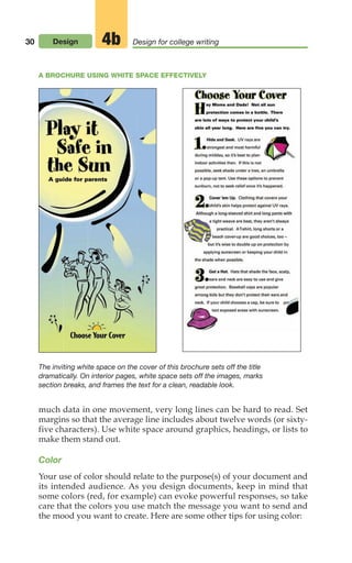 30 Design Design for college writing
4b
much data in one movement, very long lines can be hard to read. Set
margins so that the average line includes about twelve words (or sixty-
five characters). Use white space around graphics, headings, or lists to
make them stand out.
Color
Your use of color should relate to the purpose(s) of your document and
its intended audience. As you design documents, keep in mind that
some colors (red, for example) can evoke powerful responses, so take
care that the colors you use match the message you want to send and
the mood you want to create. Here are some other tips for using color:
A BROCHURE USING WHITE SPACE EFFECTIVELY
The inviting white space on the cover of this brochure sets off the title
dramatically. On interior pages, white space sets off the images, marks
section breaks, and frames the text for a clean, readable look.
02_LUN_66490_Pt01_(003-042)_02_LUN_66490_Pt01_(003-042).qxd 11/30/11 2:05 PM Page 30
 