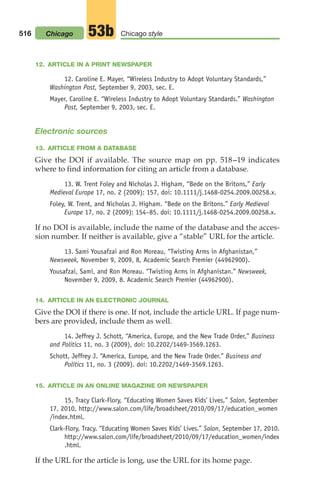 12. ARTICLE IN A PRINT NEWSPAPER
12. Caroline E. Mayer, “Wireless Industry to Adopt Voluntary Standards,”
Washington Post, September 9, 2003, sec. E.
Mayer, Caroline E. “Wireless Industry to Adopt Voluntary Standards.” Washington
Post, September 9, 2003, sec. E.
Electronic sources
13. ARTICLE FROM A DATABASE
Give the DOI if available. The source map on pp. 518–19 indicates
where to find information for citing an article from a database.
13. W. Trent Foley and Nicholas J. Higham, “Bede on the Britons,” Early
Medieval Europe 17, no. 2 (2009): 157, doi: 10.1111/j.1468-0254.2009.00258.x.
Foley, W. Trent, and Nicholas J. Higham. “Bede on the Britons.” Early Medieval
Europe 17, no. 2 (2009): 154–85. doi: 10.1111/j.1468-0254.2009.00258.x.
If no DOI is available, include the name of the database and the acces-
sion number. If neither is available, give a “stable” URL for the article.
13. Sami Yousafzai and Ron Moreau, “Twisting Arms in Afghanistan,”
Newsweek, November 9, 2009, 8, Academic Search Premier (44962900).
Yousafzai, Sami, and Ron Moreau. “Twisting Arms in Afghanistan.” Newsweek,
November 9, 2009, 8. Academic Search Premier (44962900).
14. ARTICLE IN AN ELECTRONIC JOURNAL
Give the DOI if there is one. If not, include the article URL. If page num-
bers are provided, include them as well.
14. Jeffrey J. Schott, “America, Europe, and the New Trade Order,” Business
and Politics 11, no. 3 (2009), doi: 10.2202/1469-3569.1263.
Schott, Jeffrey J. “America, Europe, and the New Trade Order.” Business and
Politics 11, no. 3 (2009). doi: 10.2202/1469-3569.1263.
15. ARTICLE IN AN ONLINE MAGAZINE OR NEWSPAPER
15. Tracy Clark-Flory, “Educating Women Saves Kids’ Lives,” Salon, September
17, 2010, http://www.salon.com/life/broadsheet/2010/09/17/education_women
/index.html.
Clark-Flory, Tracy. “Educating Women Saves Kids’ Lives.” Salon, September 17, 2010.
http://www.salon.com/life/broadsheet/2010/09/17/education_women/index
.html.
If the URL for the article is long, use the URL for its home page.
516 Chicago style
53b
Chicago
20_LUN_66490_Pt10_(479-546)_20_LUN_66490_Pt10_(479-546).qxd 11/30/11 2:48 PM Page 516
 