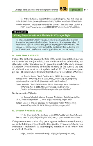 15. Andrew C. Revkin, “Arctic Melt Unnerves the Experts,” New York Times, Oc-
tober 2, 2007, http://www.nytimes.com/2007/10/02/science/earth/02arct.html.
Revkin, Andrew C. “Arctic Melt Unnerves the Experts.” New York Times, October 2,
2007. http://www.nytimes.com/2007/10/02/science/earth/02arct.html.
517
Chicago style for notes and bibliographic entries 53b
16. WORK FROM A WEB SITE
Include the author (if given); the title of the work (in quotation marks);
the name of the site (in italics, if the site is an online publication, but
otherwise neither italicized nor in quotation marks); the site’s sponsor,
if different from the name of the site or name of the author; the date
of publication or most recent update; and a URL. The source map on
pp. 520–21 shows where to find information for a work from a Web site.
16. Quentin James, “South Carolina Voter ID Bill Discourages Voter
Participation,” NAACP.org, May 6, 2010, http://www.naacp.org/blog/entry
/south-carolina-voter-id-bill-discourages-voter-participation/.
James, Quentin. “South Carolina Voter ID Bill Discourages Voter Participation.”
NAACP.org. May 6, 2010. http://www.naacp.org/blog/entry
/south-carolina-voter-id-bill-discourages-voter-participation/.
To cite an entire Web site:
16. Rutgers School of Arts and Sciences, The Rutgers Oral History Archive,
2010, accessed September 17, 2010, http://oralhistory.rutgers.edu/.
Rutgers School of Arts and Sciences. The Rutgers Oral History Archive. 2010.
Accessed September 17, 2010. http://oralhistory.rutgers.edu/.
17. ENTRY IN A WEB LOG (BLOG)
17. Jai Arjun Singh, “On the Road in the USSR,” Jabberwock (blog), Novem-
ber 29, 2007, http://jaiarjun.blogspot.com/2007/11/on-the-road-in-ussr.html.
Chicago recommends that blog posts appear in the notes section only,
not in the bibliography, unless the blog is cited frequently. Check your
instructor's preference. A bibliography reference to an entire blog
would look like this:
Singh, Jai Arjun. Jabberwock (blog). http://jaiarjun.blogspot.com/.
Chicago
AT A GLANCE
To cite a source for which you cannot find a model, collect as much in-
formation as you can find — about the creator, title, sponsor, date of
creation or update — with the goal of helping your readers find the
source for themselves. Then look at the models in this section to see
which one most closely matches the type of source you are using.
Citing Sources without Models in Chicago Style
20_LUN_66490_Pt10_(479-546)_20_LUN_66490_Pt10_(479-546).qxd 11/30/11 2:48 PM Page 517
 