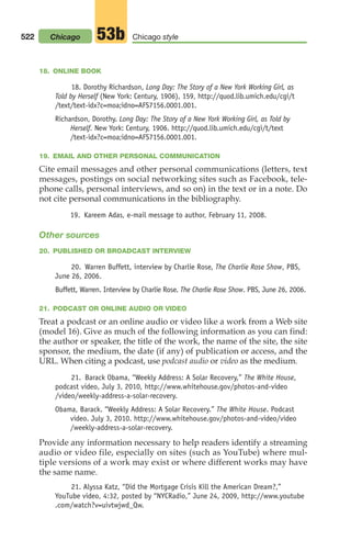 18. ONLINE BOOK
18. Dorothy Richardson, Long Day: The Story of a New York Working Girl, as
Told by Herself (New York: Century, 1906), 159, http://quod.lib.umich.edu/cgi/t
/text/text-idx?c=moa;idno=AFS7156.0001.001.
Richardson, Dorothy. Long Day: The Story of a New York Working Girl, as Told by
Herself. New York: Century, 1906. http://quod.lib.umich.edu/cgi/t/text
/text-idx?c=moa;idno=AFS7156.0001.001.
19. EMAIL AND OTHER PERSONAL COMMUNICATION
Cite email messages and other personal communications (letters, text
messages, postings on social networking sites such as Facebook, tele-
phone calls, personal interviews, and so on) in the text or in a note. Do
not cite personal communications in the bibliography.
19. Kareem Adas, e-mail message to author, February 11, 2008.
Other sources
20. PUBLISHED OR BROADCAST INTERVIEW
20. Warren Buffett, interview by Charlie Rose, The Charlie Rose Show, PBS,
June 26, 2006.
Buffett, Warren. Interview by Charlie Rose. The Charlie Rose Show. PBS, June 26, 2006.
21. PODCAST OR ONLINE AUDIO OR VIDEO
Treat a podcast or an online audio or video like a work from a Web site
(model 16). Give as much of the following information as you can find:
the author or speaker, the title of the work, the name of the site, the site
sponsor, the medium, the date (if any) of publication or access, and the
URL. When citing a podcast, use podcast audio or video as the medium.
21. Barack Obama, “Weekly Address: A Solar Recovery,” The White House,
podcast video, July 3, 2010, http://www.whitehouse.gov/photos-and-video
/video/weekly-address-a-solar-recovery.
Obama, Barack. “Weekly Address: A Solar Recovery.” The White House. Podcast
video. July 3, 2010. http://www.whitehouse.gov/photos-and-video/video
/weekly-address-a-solar-recovery.
Provide any information necessary to help readers identify a streaming
audio or video file, especially on sites (such as YouTube) where mul-
tiple versions of a work may exist or where different works may have
the same name.
21. Alyssa Katz, “Did the Mortgage Crisis Kill the American Dream?,”
YouTube video, 4:32, posted by “NYCRadio,” June 24, 2009, http://www.youtube
.com/watch?v=uivtwjwd_Qw.
522 Chicago style
53b
Chicago
20_LUN_66490_Pt10_(479-546)_20_LUN_66490_Pt10_(479-546).qxd 11/30/11 2:48 PM Page 522
 