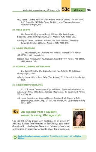 Katz, Alyssa. “Did the Mortgage Crisis Kill the American Dream?” YouTube video,
4:32. Posted by “NYCRadio,” June 24, 2009. http://www.youtube.com
/watch?v=uivtwjwd_Qw.
22. VIDEO OR DVD
22. Denzel Washington and Forest Whitaker, The Great Debaters,
directed by Denzel Washington (2007; Los Angeles: MGM, 2008), DVD.
Washington, Denzel, and Forest Whitaker. The Great Debaters. Directed by
Denzel Washington, 2007. Los Angeles: MGM, 2008. DVD.
23. SOUND RECORDING
23. Paul Robeson, The Collector’s Paul Robeson, recorded 1959, Monitor
MCD-61580, 1989, compact disc.
Robeson, Paul. The Collector’s Paul Robeson. Recorded 1959. Monitor MCD-61580,
1989, compact disc.
24. PAMPHLET, REPORT, OR BROCHURE
24. Jamie McCarthy, Who Is David Irving? (San Antonio, TX: Holocaust
History Project, 1998).
McCarthy, Jamie. Who Is David Irving? San Antonio, TX: Holocaust History Project,
1998.
25. GOVERNMENT PUBLICATION
25. U.S. House Committee on Ways and Means, Report on Trade Mission to
Sub-Saharan Africa, 108th Cong., 1st sess. (Washington, DC: Government Printing
Office, 2003), 28.
U.S. House Committee on Ways and Means. Report on Trade Mission to Sub-
Saharan Africa. 108th Cong., 1st sess. Washington, DC: Government Printing
Office, 2003.
An excerpt from a student
research essay, Chicago style
On the following pages are portions of an essay by
Amanda Rinder that conform to the Chicago guidelines
described in this chapter. Note that this essay has been
reproduced in a narrow format to allow for annotation.
bedfordstmartins.com/everydaywriter To read the entire paper, click on Student
Writing.
D
523
A student research essay, Chicago style 53c
Amanda Rinder
Student Writer
Chicago
53c
20_LUN_66490_Pt10_(479-546)_20_LUN_66490_Pt10_(479-546).qxd 11/30/11 2:48 PM Page 523
 