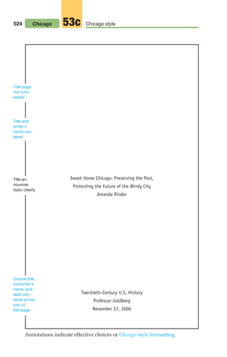 Sweet Home Chicago: Preserving the Past,
Protecting the Future of the Windy City
Amanda Rinder
Twentieth-Century U.S. History
Professor Goldberg
November 27, 2006
Title page
not num-
bered
Title an-
nounces
topic clearly
Course title,
instructor’s
name, and
date cen-
tered at bot-
tom of
title page
Title and
writer’s
name cen-
tered
Annotations indicate effective choices or Chicago-style formatting.
524 Chicago style
53c
Chicago
20_LUN_66490_Pt10_(479-546)_20_LUN_66490_Pt10_(479-546).qxd 11/30/11 2:48 PM Page 524
 
