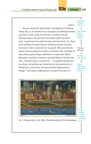 Rinder 1
Only one city has the “Big Shoulders” described by Carl Sandburg:
Chicago (fig. 1). So renowned are its skyscrapers and celebrated building
style that an entire school of architecture is named for Chicago.
Presently, however, the place that Frank Sinatra called “my kind of
town” is beginning to lose sight of exactly what kind of town it is. Many
of the buildings that give Chicago its distinctive character are being
torn down in order to make room for new growth. Both preserving the
classics and encouraging new creation are important; the combination of
these elements gives Chicago architecture its unique flavor. Witold
Rybczynski, a professor of urbanism, told Tracie Rozhon of the New York
Times, “Of all the cities we can think of . . . we associate Chicago with
new things, with building new. Combining that with preservation is a
difficult task, a tricky thing. It’s hard to find the middle ground in
Chicago.”1 Yet finding a middle ground is essential if the city is to
Figure
caption
includes
number,
short title,
source
Double-
spaced text
Thesis in-
troduced
Paper refers
to each
figure by
number
First page
of body
text is p. 1
Fig. 1. Chicago skyline, circa 1940s. (Postcard courtesy of Minnie Dangburg.)
Source
cited using
superscript
numeral
525
A student research essay, Chicago style 53c Chicago
20_LUN_66490_Pt10_(479-546)_20_LUN_66490_Pt10_(479-546).qxd 11/30/11 2:48 PM Page 525
 
