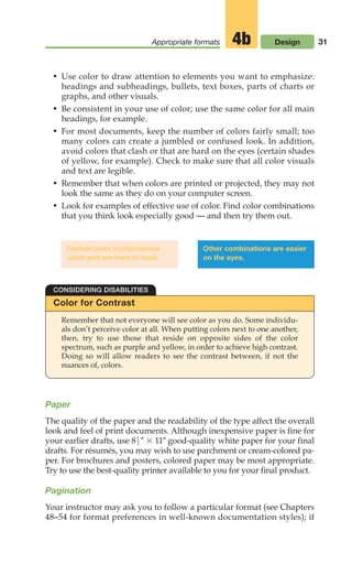 Paper
The quality of the paper and the readability of the type affect the overall
look and feel of print documents. Although inexpensive paper is fine for
your earlier drafts, use 8 0 3 110 good-quality white paper for your final
drafts. For résumés, you may wish to use parchment or cream-colored pa-
per. For brochures and posters, colored paper may be most appropriate.
Try to use the best-quality printer available to you for your final product.
Pagination
Your instructor may ask you to follow a particular format (see Chapters
48–54 for format preferences in well-known documentation styles); if
1
—
2
31
Appropriate formats Design
4b
Color for Contrast
CONSIDERING DISABILITIES
Remember that not everyone will see color as you do. Some individu-
als don’t perceive color at all. When putting colors next to one another,
then, try to use those that reside on opposite sides of the color
spectrum, such as purple and yellow, in order to achieve high contrast.
Doing so will allow readers to see the contrast between, if not the
nuances of, colors.
Certain color combinations
clash and are hard to read.
Other combinations are easier
on the eyes.
• Use color to draw attention to elements you want to emphasize:
headings and subheadings, bullets, text boxes, parts of charts or
graphs, and other visuals.
• Be consistent in your use of color; use the same color for all main
headings, for example.
• For most documents, keep the number of colors fairly small; too
many colors can create a jumbled or confused look. In addition,
avoid colors that clash or that are hard on the eyes (certain shades
of yellow, for example). Check to make sure that all color visuals
and text are legible.
• Remember that when colors are printed or projected, they may not
look the same as they do on your computer screen.
• Look for examples of effective use of color. Find color combinations
that you think look especially good — and then try them out.
02_LUN_66490_Pt01_(003-042)_02_LUN_66490_Pt01_(003-042).qxd 11/30/11 2:05 PM Page 31
 