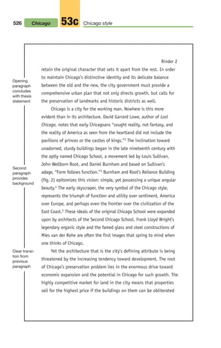 Rinder 2
retain the original character that sets it apart from the rest. In order
to maintain Chicago’s distinctive identity and its delicate balance
between the old and the new, the city government must provide a
comprehensive urban plan that not only directs growth, but calls for
the preservation of landmarks and historic districts as well.
Chicago is a city for the working man. Nowhere is this more
evident than in its architecture. David Garrard Lowe, author of Lost
Chicago, notes that early Chicagoans “sought reality, not fantasy, and
the reality of America as seen from the heartland did not include the
pavilions of princes or the castles of kings.”2 The inclination toward
unadorned, sturdy buildings began in the late nineteenth century with
the aptly named Chicago School, a movement led by Louis Sullivan,
John Wellborn Root, and Daniel Burnham and based on Sullivan’s
adage, “Form follows function.”3 Burnham and Root’s Reliance Building
(fig. 2) epitomizes this vision: simple, yet possessing a unique angular
beauty.4 The early skyscraper, the very symbol of the Chicago style,
represents the triumph of function and utility over sentiment, America
over Europe, and perhaps even the frontier over the civilization of the
East Coast.5 These ideals of the original Chicago School were expanded
upon by architects of the Second Chicago School. Frank Lloyd Wright’s
legendary organic style and the famed glass and steel constructions of
Mies van der Rohe are often the first images that spring to mind when
one thinks of Chicago.
Yet the architecture that is the city’s defining attribute is being
threatened by the increasing tendency toward development. The root
of Chicago’s preservation problem lies in the enormous drive toward
economic expansion and the potential in Chicago for such growth. The
highly competitive market for land in the city means that properties
sell for the highest price if the buildings on them can be obliterated
Opening
paragraph
concludes
with thesis
statement
Second
paragraph
provides
background
Clear transi-
tion from
previous
paragraph
526 Chicago style
53c
Chicago
20_LUN_66490_Pt10_(479-546)_20_LUN_66490_Pt10_(479-546).qxd 11/30/11 2:48 PM Page 526
 