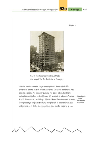 to make room for newer, larger developments. Because of this
preference on the part of potential buyers, the label “landmark” has
become a stigma for property owners. “In other cities, landmark
status is sought after — in Chicago, it’s avoided at all costs,” notes
Alan J. Shannon of the Chicago Tribune.6 Even if owners wish to keep
their property’s original structure, designation as a landmark is still
undesirable as it limits the renovations that can be made to a. . . .
Fig. 2. The Reliance Building. (Photo
courtesy of The Art Institute of Chicago.)
Rinder 3
527
A student research essay, Chicago style 53c
Signal verb
“notes”
introduces
quotation
Chicago
20_LUN_66490_Pt10_(479-546)_20_LUN_66490_Pt10_(479-546).qxd 11/30/11 2:48 PM Page 527
 