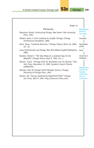 Bibliography
Bluestone, Daniel. Constructing Chicago. New Haven: Yale University
Press, 1991.
Dilibert, Karen J. From Landmark to Landfill. Chicago: Chicago
Architectural Foundation, 2000.
Kerch, Steve. “Landmark Decisions.” Chicago Tribune, March 18, 1990,
sec. 16.
Lowe, David Garrard. Lost Chicago. New York: Watson-Guptill Publications,
2000.
Reardon, Patrick T. “‘No’ Vote Makes It a Landmark Day for the
Berghoff.” Chicago Tribune, April 5, 1991, sec. 1.
Rozhon, Tracie. “Chicago Girds for Big Battle over Its Skyline.” New
York Times, November 12, 2000. Academic Search Premier
(28896783).
Stamper, John W. Chicago’s North Michigan Avenue. Chicago:
University of Chicago Press, 1991.
Siewers, Alf. “Success Spoiling the Magnificent Mile?” Chicago
Sun-Times, April 9, 1995. http://www.sun-times.com/.
Rinder 14
Bibliography
starts on
new page
529
A student research essay, Chicago style 53c Chicago
Book
Pamphlet
Article from
database
Newspaper
article
Bibliography
entries use
hanging
indent and
are not
numbered
20_LUN_66490_Pt10_(479-546)_20_LUN_66490_Pt10_(479-546).qxd 11/30/11 2:48 PM Page 529
 