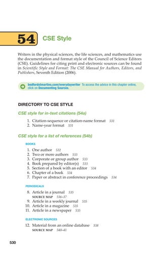 Writers in the physical sciences, the life sciences, and mathematics use
the documentation and format style of the Council of Science Editors
(CSE). Guidelines for citing print and electronic sources can be found
in Scientific Style and Format: The CSE Manual for Authors, Editors, and
Publishers, Seventh Edition (2006).
CSE Style
54
bedfordstmartins.com/everydaywriter To access the advice in this chapter online,
click on Documenting Sources.
D
DIRECTORY TO CSE STYLE
CSE style for in-text citations (54a)
1. Citation-sequence or citation-name format 531
2. Name-year format 531
CSE style for a list of references (54b)
BOOKS
1. One author 532
2. Two or more authors 533
3. Corporate or group author 533
4. Book prepared by editor(s) 533
5. Section of a book with an editor 534
6. Chapter of a book 534
7. Paper or abstract in conference proceedings 534
PERIODICALS
8. Article in a journal 535
SOURCE MAP 536–37
9. Article in a weekly journal 535
10. Article in a magazine 535
11. Article in a newspaper 535
ELECTRONIC SOURCES
12. Material from an online database 538
SOURCE MAP 540–41
530
20_LUN_66490_Pt10_(479-546)_20_LUN_66490_Pt10_(479-546).qxd 11/30/11 2:48 PM Page 530
 