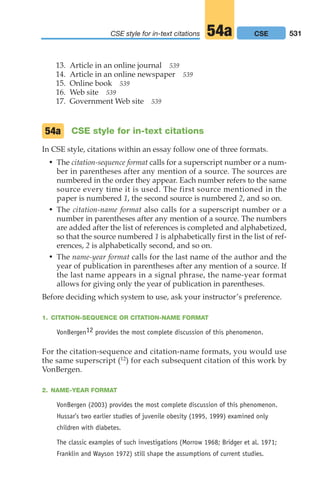 13. Article in an online journal 539
14. Article in an online newspaper 539
15. Online book 539
16. Web site 539
17. Government Web site 539
CSE style for in-text citations
In CSE style, citations within an essay follow one of three formats.
• The citation-sequence format calls for a superscript number or a num-
ber in parentheses after any mention of a source. The sources are
numbered in the order they appear. Each number refers to the same
source every time it is used. The first source mentioned in the
paper is numbered 1, the second source is numbered 2, and so on.
• The citation-name format also calls for a superscript number or a
number in parentheses after any mention of a source. The numbers
are added after the list of references is completed and alphabetized,
so that the source numbered 1 is alphabetically first in the list of ref-
erences, 2 is alphabetically second, and so on.
• The name-year format calls for the last name of the author and the
year of publication in parentheses after any mention of a source. If
the last name appears in a signal phrase, the name-year format
allows for giving only the year of publication in parentheses.
Before deciding which system to use, ask your instructor’s preference.
1. CITATION-SEQUENCE OR CITATION-NAME FORMAT
VonBergen12 provides the most complete discussion of this phenomenon.
For the citation-sequence and citation-name formats, you would use
the same superscript (12) for each subsequent citation of this work by
VonBergen.
2. NAME-YEAR FORMAT
VonBergen (2003) provides the most complete discussion of this phenomenon.
Hussar’s two earlier studies of juvenile obesity (1995, 1999) examined only
children with diabetes.
The classic examples of such investigations (Morrow 1968; Bridger et al. 1971;
Franklin and Wayson 1972) still shape the assumptions of current studies.
54a
531
CSE style for in-text citations CSE
54a
20_LUN_66490_Pt10_(479-546)_20_LUN_66490_Pt10_(479-546).qxd 11/30/11 2:48 PM Page 531
 