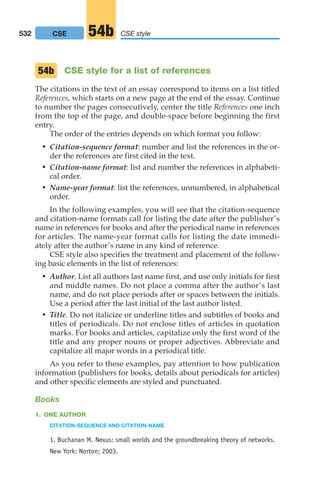 CSE style for a list of references
The citations in the text of an essay correspond to items on a list titled
References, which starts on a new page at the end of the essay. Continue
to number the pages consecutively, center the title References one inch
from the top of the page, and double-space before beginning the first
entry.
The order of the entries depends on which format you follow:
• Citation-sequence format: number and list the references in the or-
der the references are first cited in the text.
• Citation-name format: list and number the references in alphabeti-
cal order.
• Name-year format: list the references, unnumbered, in alphabetical
order.
In the following examples, you will see that the citation-sequence
and citation-name formats call for listing the date after the publisher’s
name in references for books and after the periodical name in references
for articles. The name-year format calls for listing the date immedi-
ately after the author’s name in any kind of reference.
CSE style also specifies the treatment and placement of the follow-
ing basic elements in the list of references:
• Author. List all authors last name first, and use only initials for first
and middle names. Do not place a comma after the author’s last
name, and do not place periods after or spaces between the initials.
Use a period after the last initial of the last author listed.
• Title. Do not italicize or underline titles and subtitles of books and
titles of periodicals. Do not enclose titles of articles in quotation
marks. For books and articles, capitalize only the first word of the
title and any proper nouns or proper adjectives. Abbreviate and
capitalize all major words in a periodical title.
As you refer to these examples, pay attention to how publication
information (publishers for books, details about periodicals for articles)
and other specific elements are styled and punctuated.
Books
1. ONE AUTHOR
CITATION-SEQUENCE AND CITATION-NAME
1. Buchanan M. Nexus: small worlds and the groundbreaking theory of networks.
New York: Norton; 2003.
54b
532 CSE CSE style
54b
20_LUN_66490_Pt10_(479-546)_20_LUN_66490_Pt10_(479-546).qxd 11/30/11 2:48 PM Page 532
 