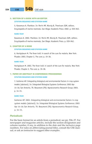 5. SECTION OF A BOOK WITH AN EDITOR
CITATION-SEQUENCE AND CITATION-NAME
5. Kawamura A. Plankton. In: Perrin MF, Wursig B, Thewissen JGM, editors.
Encyclopedia of marine mammals. San Diego: Academic Press; 2002. p. 939–942.
NAME-YEAR
Kawamura A. 2002. Plankton. In: Perrin MF, Wursig B, Thewissen JGM, editors.
Encyclopedia of marine mammals. San Diego: Academic Press. p. 939–942.
6. CHAPTER OF A BOOK
CITATION-SEQUENCE AND CITATION-NAME
6. Honigsbaum M. The fever trail: in search of the cure for malaria. New York:
Picador; 2003. Chapter 2, The cure; p. 19–38.
NAME-YEAR
Honigsbaum M. 2003. The fever trail: in search of the cure for malaria. New York:
Picador. Chapter 2, The cure; p. 19–38.
7. PAPER OR ABSTRACT IN CONFERENCE PROCEEDINGS
CITATION-SEQUENCE AND CITATION-NAME
7. Gutierrez AP. Integrating biological and environmental factors in crop system
models [abstract]. In: Integrated Biological Systems Conference; 2003 Apr
14–16; San Antonio, TX. Beaumont (TX): Agroeconomics Research Group; 2003.
p. 14–15.
NAME-YEAR
Gutierrez AP. 2003. Integrating biological and environmental factors in crop
system models [abstract]. In: Integrated Biological Systems Conference; 2003
Apr 14–16; San Antonio, TX. Beaumont (TX): Agroeconomics Research Group.
p. 14–15.
Periodicals
For the basic format for an article from a periodical, see pp. 536–37. For
newspaper and magazine articles, include the section designation and
column number, if any, in addition to the date and the inclusive page
numbers. For rules on abbreviating journal titles, consult the CSE man-
ual, or ask an instructor to suggest other examples.
534 CSE style
54b
CSE
20_LUN_66490_Pt10_(479-546)_20_LUN_66490_Pt10_(479-546).qxd 11/30/11 2:48 PM Page 534
 