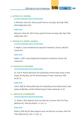 8. ARTICLE IN A JOURNAL
CITATION-SEQUENCE AND CITATION-NAME
8. Mahmud K, Vance ML. Human growth hormone and aging. New Engl J Med.
2003;348(2):2256–2257.
NAME-YEAR
Mahmud K, Vance ML. 2003. Human growth hormone and aging. New Engl J Med.
348(2):2256–2257.
9. ARTICLE IN A WEEKLY JOURNAL
CITATION-SEQUENCE AND CITATION-NAME
9. Holden C. Future brightening for depression treatments. Science. 2003 Oct
31:810–813.
NAME-YEAR
Holden C. 2003. Future brightening for depression treatments. Science. Oct
31:810–813.
10. ARTICLE IN A MAGAZINE
CITATION-SEQUENCE AND CITATION-NAME
10. Livio M. Moving right along: the accelerating universe holds secrets to dark
energy, the Big Bang, and the ultimate beauty of nature. Astronomy. 2002
Jul:34–39.
NAME-YEAR
Livio M. 2002 Jul. Moving right along: the accelerating universe holds secrets to dark
energy, the Big Bang, and the ultimate beauty of nature. Astronomy. 34–39.
11. ARTICLE IN A NEWSPAPER
CITATION-SEQUENCE AND CITATION-NAME
11. Kolata G. Bone diagnosis gives new data but no answers. New York Times
(National Ed.). 2003 Sep 28;Sect. 1:1 (col. 1).
NAME-YEAR
Kolata G. 2003 Sep 28. Bone diagnosis gives new data but no answers. New York
Times (National Ed.). Sect. 1:1 (col. 1).
535
CSE style for a list of references 54b CSE
20_LUN_66490_Pt10_(479-546)_20_LUN_66490_Pt10_(479-546).qxd 11/30/11 2:48 PM Page 535
 