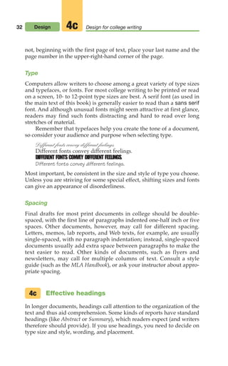 not, beginning with the first page of text, place your last name and the
page number in the upper-right-hand corner of the page.
Type
Computers allow writers to choose among a great variety of type sizes
and typefaces, or fonts. For most college writing to be printed or read
on a screen, 10- to 12-point type sizes are best. A serif font (as used in
the main text of this book) is generally easier to read than a sans serif
font. And although unusual fonts might seem attractive at first glance,
readers may find such fonts distracting and hard to read over long
stretches of material.
Remember that typefaces help you create the tone of a document,
so consider your audience and purpose when selecting type.
Different fonts convey different feelings.
Different fonts convey different feelings.
DIFFERENT FONTS CONVEY DIFFERENT FEELINGS.
Different fonts convey different feelings.
Most important, be consistent in the size and style of type you choose.
Unless you are striving for some special effect, shifting sizes and fonts
can give an appearance of disorderliness.
Spacing
Final drafts for most print documents in college should be double-
spaced, with the first line of paragraphs indented one-half inch or five
spaces. Other documents, however, may call for different spacing.
Letters, memos, lab reports, and Web texts, for example, are usually
single-spaced, with no paragraph indentation; instead, single-spaced
documents usually add extra space between paragraphs to make the
text easier to read. Other kinds of documents, such as flyers and
newsletters, may call for multiple columns of text. Consult a style
guide (such as the MLA Handbook), or ask your instructor about appro-
priate spacing.
Effective headings
In longer documents, headings call attention to the organization of the
text and thus aid comprehension. Some kinds of reports have standard
headings (like Abstract or Summary), which readers expect (and writers
therefore should provide). If you use headings, you need to decide on
type size and style, wording, and placement.
4c
32 Design Design for college writing
4c
02_LUN_66490_Pt01_(003-042)_02_LUN_66490_Pt01_(003-042).qxd 11/30/11 2:05 PM Page 32
 