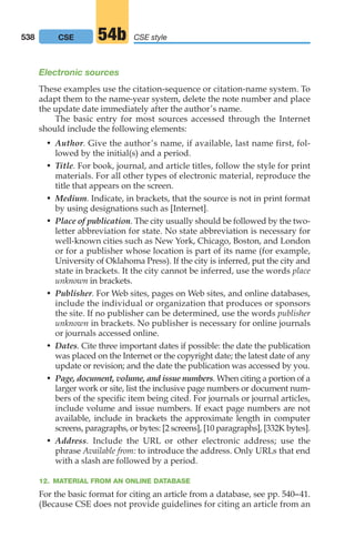 Electronic sources
These examples use the citation-sequence or citation-name system. To
adapt them to the name-year system, delete the note number and place
the update date immediately after the author’s name.
The basic entry for most sources accessed through the Internet
should include the following elements:
• Author. Give the author’s name, if available, last name first, fol-
lowed by the initial(s) and a period.
• Title. For book, journal, and article titles, follow the style for print
materials. For all other types of electronic material, reproduce the
title that appears on the screen.
• Medium. Indicate, in brackets, that the source is not in print format
by using designations such as [Internet].
• Place of publication. The city usually should be followed by the two-
letter abbreviation for state. No state abbreviation is necessary for
well-known cities such as New York, Chicago, Boston, and London
or for a publisher whose location is part of its name (for example,
University of Oklahoma Press). If the city is inferred, put the city and
state in brackets. It the city cannot be inferred, use the words place
unknown in brackets.
• Publisher. For Web sites, pages on Web sites, and online databases,
include the individual or organization that produces or sponsors
the site. If no publisher can be determined, use the words publisher
unknown in brackets. No publisher is necessary for online journals
or journals accessed online.
• Dates. Cite three important dates if possible: the date the publication
was placed on the Internet or the copyright date; the latest date of any
update or revision; and the date the publication was accessed by you.
• Page, document, volume, and issue numbers. When citing a portion of a
larger work or site, list the inclusive page numbers or document num-
bers of the specific item being cited. For journals or journal articles,
include volume and issue numbers. If exact page numbers are not
available, include in brackets the approximate length in computer
screens, paragraphs, or bytes: [2 screens], [10 paragraphs], [332K bytes].
• Address. Include the URL or other electronic address; use the
phrase Available from: to introduce the address. Only URLs that end
with a slash are followed by a period.
12. MATERIAL FROM AN ONLINE DATABASE
For the basic format for citing an article from a database, see pp. 540–41.
(Because CSE does not provide guidelines for citing an article from an
538 CSE style
54b
CSE
20_LUN_66490_Pt10_(479-546)_20_LUN_66490_Pt10_(479-546).qxd 11/30/11 2:48 PM Page 538
 