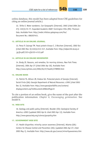 online database, this model has been adapted from CSE guidelines for
citing an online journal article.)
12. Shilts E. Water wanderers. Can Geographic [Internet]. 2002 [cited 2004 Jan
27]; 122(3):72–77. Expanded Academic ASAP. Farmington Hills (MI): Thomson
Gale. Available from: http://web4.infotrac.galegroup.com/itw/
Document No.: A86207443.
13. ARTICLE IN AN ONLINE JOURNAL
13. Perez P, Calonge TM. Yeast protein kinase C. J Biochem [Internet]. 2002 Oct
[cited 2003 Nov 3];132(4):513–517. Available from: http://edpex104.bcasj.or
.jp/jb-pdf/132-4/jb132-4-513.pdf
14. ARTICLE IN AN ONLINE NEWSPAPER
14. Brody JE. Reasons, and remedies, for morning sickness. New York Times
[Internet]. 2004 Apr 27 [cited 2004 Apr 30]. Available from:
http://www.nytimes.com/2004/04/27/health/27BROD.html
15. ONLINE BOOK
15. Patrick TS, Allison JR, Krakow GA. Protected plants of Georgia [Internet].
Social Circle (GA): Georgia Department of Natural Resources; c1995 [cited 2003
Dec 3]. Available from: http://www.georgiawildlife.com/content/
displaycontent.asp?txtDocument=89txtPage=9
To cite a portion of an online book, give the name of the part after the
publication information: Chapter 6, Encouraging germination. See
model 6.
16. WEB SITE
16. Geology and public policy [Internet]. Boulder (CO): Geological Society of
America; c2003 [updated 2003 Apr 8; cited 2003 Apr 13]. Available from:
http://www.geosociety.org/science/govpolicy.htm
17. GOVERNMENT WEB SITE
17. Health disparities: minority cancer awareness [Internet]. Atlanta (GA):
Centers for Disease Control and Prevention (US); [updated 2004 Apr 27; cited
2005 May 1]. Available from: http://www.cdc.gov/cancer/minorityawareness.htm
539
CSE style for a list of references 54b CSE
20_LUN_66490_Pt10_(479-546)_20_LUN_66490_Pt10_(479-546).qxd 11/30/11 2:48 PM Page 539
 