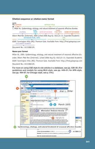 Citation-sequence or citation-name format
NOTE
NO. AUTHOR ARTICLE TITLE
1. Miller AL. Epidemiology, etiology, and natural treatment of seasonal affective disorder.
PUB. PRINT
JOURNAL YEAR DATE OF ACCESS PUB. INFO. NAME OF DATABASE
Altern Med Rev [Internet]. 2005 [cited 2006 Aug 9]; 10(1):5–13. Expanded Academic
DATABASE PUBL. INFO. URL
ASAP. Farmington Hills (MI): Thomson Gale. Available from: http://find.galegroup.com
DOCUMENT NUMBER
Document No.: A131086129.
Name-year format
Miller AL. 2005. Epidemiology, etiology, and natural treatment of seasonal affective dis-
order. Altern Med Rev [Internet]. [cited 2006 Aug 9]; 10(1):5–13. Expanded Academic
ASAP. Farmington Hills (MI): Thomson Gale. Available from: http://find.galegroup.com
Document No.: A131086129.
For more on using CSE style to cite articles in a database, see pp. 538–39. (For
guidelines and models for using MLA style, see pp. 449–51; for APA style,
see pp. 494–97; for Chicago style, see p. 516.)
▼
▼
▼
▼
▼
▼
▼
▼ ▼
▼
▼
9
10
7
5
3
4
8
11
541
2
1
20_LUN_66490_Pt10_(479-546)_20_LUN_66490_Pt10_(479-546).qxd 11/30/11 2:48 PM Page 541
 