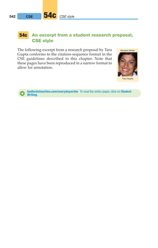 An excerpt from a student research proposal,
CSE style
The following excerpt from a research proposal by Tara
Gupta conforms to the citation-sequence format in the
CSE guidelines described in this chapter. Note that
these pages have been reproduced in a narrow format to
allow for annotation.
54c
Tara Gupta
Student Writer
bedfordstmartins.com/everydaywriter To read the entire paper, click on Student
Writing.
D
542 CSE style
54c
CSE
20_LUN_66490_Pt10_(479-546)_20_LUN_66490_Pt10_(479-546).qxd 11/30/11 2:48 PM Page 542
 