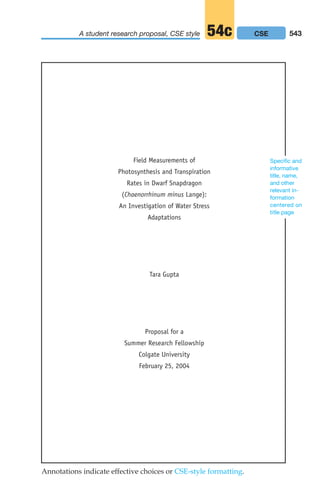 Field Measurements of
Photosynthesis and Transpiration
Rates in Dwarf Snapdragon
(Chaenorrhinum minus Lange):
An Investigation of Water Stress
Adaptations
Tara Gupta
Proposal for a
Summer Research Fellowship
Colgate University
February 25, 2004
Specific and
informative
title, name,
and other
relevant in-
formation
centered on
title page
Annotations indicate effective choices or CSE-style formatting.
543
A student research proposal, CSE style 54c CSE
20_LUN_66490_Pt10_(479-546)_20_LUN_66490_Pt10_(479-546).qxd 11/30/11 2:48 PM Page 543
 