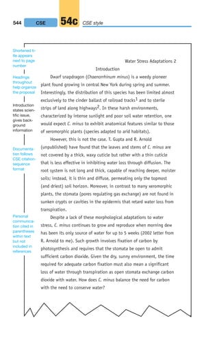 Introduction
Dwarf snapdragon (Chaenorrhinum minus) is a weedy pioneer
plant found growing in central New York during spring and summer.
Interestingly, the distribution of this species has been limited almost
exclusively to the cinder ballast of railroad tracks1 and to sterile
strips of land along highways2. In these harsh environments,
characterized by intense sunlight and poor soil water retention, one
would expect C. minus to exhibit anatomical features similar to those
of xeromorphic plants (species adapted to arid habitats).
However, this is not the case. T. Gupta and R. Arnold
(unpublished) have found that the leaves and stems of C. minus are
not covered by a thick, waxy cuticle but rather with a thin cuticle
that is less effective in inhibiting water loss through diffusion. The
root system is not long and thick, capable of reaching deeper, moister
soils; instead, it is thin and diffuse, permeating only the topmost
(and driest) soil horizon. Moreover, in contrast to many xeromorphic
plants, the stomata (pores regulating gas exchange) are not found in
sunken crypts or cavities in the epidermis that retard water loss from
transpiration.
Despite a lack of these morphological adaptations to water
stress, C. minus continues to grow and reproduce when morning dew
has been its only source of water for up to 5 weeks (2002 letter from
R. Arnold to me). Such growth involves fixation of carbon by
photosynthesis and requires that the stomata be open to admit
sufficient carbon dioxide. Given the dry, sunny environment, the time
required for adequate carbon fixation must also mean a significant
loss of water through transpiration as open stomata exchange carbon
dioxide with water. How does C. minus balance the need for carbon
with the need to conserve water?
Water Stress Adaptations 2
Personal
communica-
tion cited in
parentheses
within text
but not
included in
references
Introduction
states scien-
tific issue,
gives back-
ground
information
Documenta-
tion follows
CSE citation-
sequence
format
Headings
throughout
help organize
the proposal
Shortened ti-
tle appears
next to page
number
544 CSE style
54c
CSE
20_LUN_66490_Pt10_(479-546)_20_LUN_66490_Pt10_(479-546).qxd 11/30/11 2:48 PM Page 544
 