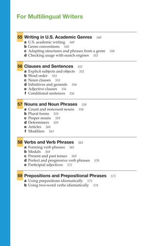 For Multilingual Writers
55 Writing in U.S. Academic Genres 549
a U.S. academic writing 549
b Genre conventions 550
c Adapting structures and phrases from a genre 550
d Checking usage with search engines 552
56 Clauses and Sentences 552
a Explicit subjects and objects 552
b Word order 553
c Noun clauses 553
d Infinitives and gerunds 554
e Adjective clauses 556
f Conditional sentences 556
57 Nouns and Noun Phrases 558
a Count and noncount nouns 558
b Plural forms 559
c Proper nouns 559
d Determiners 559
e Articles 560
f Modifiers 563
58 Verbs and Verb Phrases 565
a Forming verb phrases 565
b Modals 568
c Present and past tenses 569
d Perfect and progressive verb phrases 570
e Parti