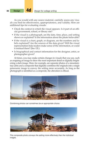 36 Design Design for college writing
4d
Combining photos can sometimes be an appropriate choice.
This composite photo conveys the setting more effectively than the individual
images.
As you would with any source material, carefully assess any visu-
als you find for effectiveness, appropriateness, and validity. Here are
additional tips for evaluating visuals:
• Check the context in which the visual appears. Is it part of an offi-
cial government, school, or library site?
• If the visual is a photograph, are the date, time, place, and setting
shown or explained? Is the information about the photo believable?
• If the visual is a chart, graph, or diagram, are the numbers and la-
bels explained? Are the sources of the data given? Will the visual
representation help readers make sense of the information, or could
it mislead them? (See 12f.)
• Is biographical and contact information for the designer, artist, or
photographer given?
At times, you may make certain changes to visuals that you use, such
as cropping an image to show the most important detail or digitally bright-
ening a dark image. Here, for example, are separate photos of a mountain-
top cabin and a composite that digitally combines the originals into a single
panoramic image to convey the setting more accurately. As long as the
photograph is identified as a composite, the alteration is ethical.
02_LUN_66490_Pt01_(003-042)_02_LUN_66490_Pt01_(003-042).qxd 11/30/11 2:05 PM Page 36
 