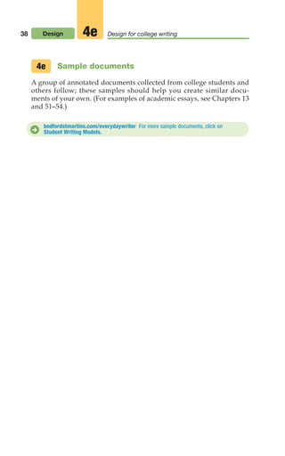 38 Design Design for college writing
4e
Sample documents
A group of annotated documents collected from college students and
others follow; these samples should help you create similar docu-
ments of your own. (For examples of academic essays, see Chapters 13
and 51–54.)
4e
bedfordstmartins.com/everydaywriter For more sample documents, click on
Student Writing Models.
D
02_LUN_66490_Pt01_(003-042)_02_LUN_66490_Pt01_(003-042).qxd 11/30/11 2:05 PM Page 38
 
