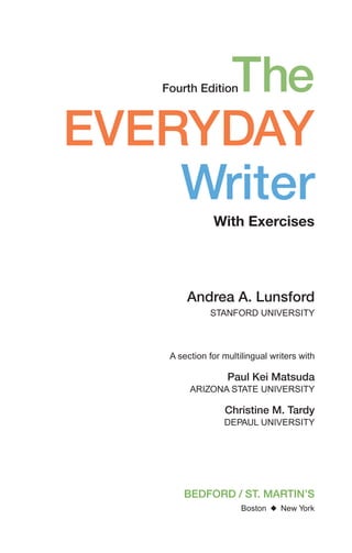 The
EVERYDAY
Writer
With Exercises
Fourth Edition
BEDFORD / ST. MARTIN’S
Boston ◆ New York
Andrea A. Lunsford
STANFORD UNIVERSITY
A section for multilingual writers with
Paul Kei Matsuda
ARIZONA STATE UNIVERSITY
Christine M. Tardy
DEPAUL UNIVERSITY
00_LUN_66490_FM_(i-xx)_00_LUN_66490_FM_i-xx.qxd 11/30/11 1:54 PM Page iii
 