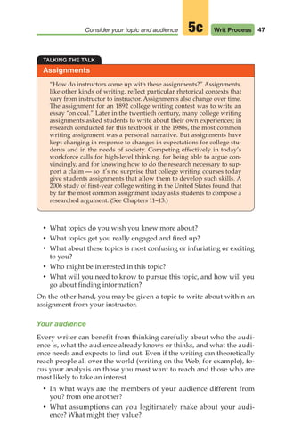 47
Consider your topic and audience Writ Process
5c
Assignments
TALKING THE TALK
“How do instructors come up with these assignments?” Assignments,
like other kinds of writing, reflect particular rhetorical contexts that
vary from instructor to instructor. Assignments also change over time.
The assignment for an 1892 college writing contest was to write an
essay “on coal.” Later in the twentieth century, many college writing
assignments asked students to write about their own experiences; in
research conducted for this textbook in the 1980s, the most common
writing assignment was a personal narrative. But assignments have
kept changing in response to changes in expectations for college stu-
dents and in the needs of society. Competing effectively in today’s
workforce calls for high-level thinking, for being able to argue con-
vincingly, and for knowing how to do the research necessary to sup-
port a claim — so it’s no surprise that college writing courses today
give students assignments that allow them to develop such skills. A
2006 study of first-year college writing in the United States found that
by far the most common assignment today asks students to compose a
researched argument. (See Chapters 11–13.)
• What topics do you wish you knew more about?
• What topics get you really engaged and fired up?
• What about these topics is most confusing or infuriating or exciting
to you?
• Who might be interested in this topic?
• What will you need to know to pursue this topic, and how will you
go about finding information?
On the other hand, you may be given a topic to write about within an
assignment from your instructor.
Your audience
Every writer can benefit from thinking carefully about who the audi-
ence is, what the audience already knows or thinks, and what the audi-
ence needs and expects to find out. Even if the writing can theoretically
reach people all over the world (writing on the Web, for example), fo-
cus your analysis on those you most want to reach and those who are
most likely to take an interest.
• In what ways are the members of your audience different from
you? from one another?
• What assumptions can you legitimately make about your audi-
ence? What might they value?
04_LUN_66490_Pt02_(045-112)_04_LUN_66490_Pt02_(045-112).qxd 11/30/11 2:09 PM Page 47
 