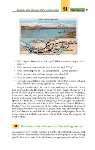 51
Consider other elements of the writing context Writ Process
5f
• What do you know about the topic? What questions do you have
about it?
• What interests you most and least about the topic? Why?
• What seems important — or unimportant — about the topic?
• What preconceptions, if any, do you have about it?
• What do you expect to conclude about the topic?
• How will you establish your credibility (ethos); that is, how will you
show that you are knowledgeable and trustworthy?
Images you choose to include in your writing can also help estab-
lish your credibility. Remember, however, that images always have a
point of view or perspective. The postcard seen here, for example,
illustrates two physical perspectives — a photograph of a highway
bridge and a road map showing its location — as well as a time per-
spective — from 1927, when the bridge was new. Images also often re-
veal attitudes; this one, with its caption “
America’s Greatest Highway
Bridge,” sees the construction of the bridge as a triumph of modern
technology. So when you choose an image, think hard about its perspec-
tive and about how well it fits in with your topic and purpose. Does the
image have an attitude, and does that attitude serve the purpose of
your writing?
Consider other elements of the writing context.
As a writer, you‘ll want to consider a number of contextual elements that
will help you determine the form and scope of your project. In any writing
you do, be sure to make choices that suit your topic, purpose, and audience.
5f
04_LUN_66490_Pt02_(045-112)_04_LUN_66490_Pt02_(045-112).qxd 11/30/11 2:09 PM Page 51
 