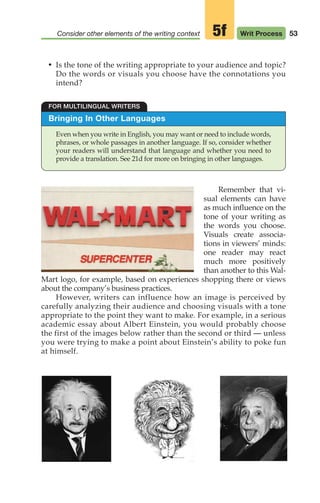 53
Consider other elements of the writing context Writ Process
Bringing In Other Languages
Even when you write in English, you may want or need to include words,
phrases, or whole passages in another language. If so, consider whether
your readers will understand that language and whether you need to
provide a translation. See 21d for more on bringing in other languages.
FOR MULTILINGUAL WRITERS
Remember that vi-
sual elements can have
as much influence on the
tone of your writing as
the words you choose.
Visuals create associa-
tions in viewers’ minds:
one reader may react
much more positively
than another to this Wal-
Mart logo, for example, based on experiences shopping there or views
about the company’s business practices.
However, writers can influence how an image is perceived by
carefully analyzing their audience and choosing visuals with a tone
appropriate to the point they want to make. For example, in a serious
academic essay about Albert Einstein, you would probably choose
the first of the images below rather than the second or third — unless
you were trying to make a point about Einstein’s ability to poke fun
at himself.
5f
• Is the tone of the writing appropriate to your audience and topic?
Do the words or visuals you choose have the connotations you
intend?
04_LUN_66490_Pt02_(045-112)_04_LUN_66490_Pt02_(045-112).qxd 11/30/11 2:09 PM Page 53
 