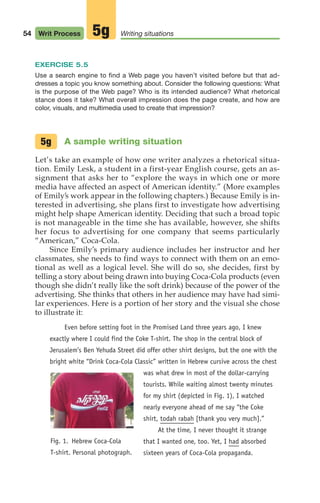 EXERCISE 5.5
Use a search engine to find a Web page you haven’t visited before but that ad-
dresses a topic you know something about. Consider the following questions: What
is the purpose of the Web page? Who is its intended audience? What rhetorical
stance does it take? What overall impression does the page create, and how are
color, visuals, and multimedia used to create that impression?
A sample writing situation
Let’s take an example of how one writer analyzes a rhetorical situa-
tion. Emily Lesk, a student in a first-year English course, gets an as-
signment that asks her to “explore the ways in which one or more
media have affected an aspect of American identity.” (More examples
of Emily’s work appear in the following chapters.) Because Emily is in-
terested in advertising, she plans first to investigate how advertising
might help shape American identity. Deciding that such a broad topic
is not manageable in the time she has available, however, she shifts
her focus to advertising for one company that seems particularly
“American,” Coca-Cola.
Since Emily’s primary audience includes her instructor and her
classmates, she needs to find ways to connect with them on an emo-
tional as well as a logical level. She will do so, she decides, first by
telling a story about being drawn into buying Coca-Cola products (even
though she didn’t really like the soft drink) because of the power of the
advertising. She thinks that others in her audience may have had simi-
lar experiences. Here is a portion of her story and the visual she chose
to illustrate it:
Even before setting foot in the Promised Land three years ago, I knew
exactly where I could find the Coke T-shirt. The shop in the central block of
Jerusalem’s Ben Yehuda Street did offer other shirt designs, but the one with the
bright white “Drink Coca-Cola Classic” written in Hebrew cursive across the chest
was what drew in most of the dollar-carrying
tourists. While waiting almost twenty minutes
for my shirt (depicted in Fig. 1), I watched
nearly everyone ahead of me say “the Coke
shirt, todah rabah [thank you very much].”
At the time, I never thought it strange
that I wanted one, too. Yet, I had absorbed
sixteen years of Coca-Cola propaganda.
5g
54 Writ Process Writing situations
5g
Fig. 1. Hebrew Coca-Cola
T-shirt. Personal photograph.
04_LUN_66490_Pt02_(045-112)_04_LUN_66490_Pt02_(045-112).qxd 11/30/11 2:09 PM Page 54
 