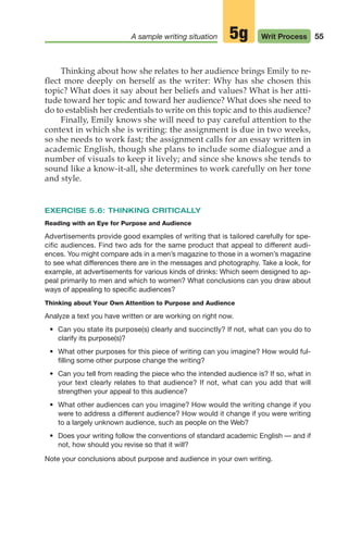 Thinking about how she relates to her audience brings Emily to re-
flect more deeply on herself as the writer: Why has she chosen this
topic? What does it say about her beliefs and values? What is her atti-
tude toward her topic and toward her audience? What does she need to
do to establish her credentials to write on this topic and to this audience?
Finally, Emily knows she will need to pay careful attention to the
context in which she is writing: the assignment is due in two weeks,
so she needs to work fast; the assignment calls for an essay written in
academic English, though she plans to include some dialogue and a
number of visuals to keep it lively; and since she knows she tends to
sound like a know-it-all, she determines to work carefully on her tone
and style.
EXERCISE 5.6: THINKING CRITICALLY
Reading with an Eye for Purpose and Audience
Advertisements provide good examples of writing that is tailored carefully for spe-
cific audiences. Find two ads for the same product that appeal to different audi-
ences. You might compare ads in a men’s magazine to those in a women’s magazine
to see what differences there are in the messages and photography. Take a look, for
example, at advertisements for various kinds of drinks: Which seem designed to ap-
peal primarily to men and which to women? What conclusions can you draw about
ways of appealing to specific audiences?
Thinking about Your Own Attention to Purpose and Audience
Analyze a text you have written or are working on right now.
• Can you state its purpose(s) clearly and succinctly? If not, what can you do to
clarify its purpose(s)?
• What other purposes for this piece of writing can you imagine? How would ful-
filling some other purpose change the writing?
• Can you tell from reading the piece who the intended audience is? If so, what in
your text clearly relates to that audience? If not, what can you add that will
strengthen your appeal to this audience?
• What other audiences can you imagine? How would the writing change if you
were to address a different audience? How would it change if you were writing
to a largely unknown audience, such as people on the Web?
• Does your writing follow the conventions of standard academic English — and if
not, how should you revise so that it will?
Note your conclusions about purpose and audience in your own writing.
55
A sample writing situation Writ Process
5g
04_LUN_66490_Pt02_(045-112)_04_LUN_66490_Pt02_(045-112).qxd 11/30/11 2:09 PM Page 55
 