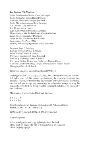 For Bedford / St. Martin’s
Senior Developmental Editor: Carolyn Lengel
Senior Production Editor: Harold Chester
Assistant Production Manager: Joe Ford
Senior Marketing Manager: John Swanson
Art Director: Lucy Krikorian
Text Design: Anne Carter
Copy Editor: Wendy Polhemus-Annibell
Photo Research: Martha Friedman, Connie Gardner
Cover Design: Donna Lee Dennison
Cover Art and Illustrations: Eric Larsen
Composition: Pre-Press PMG
Printing and Binding: Quebecor World Taunton
President: Joan E. Feinberg
Editorial Director: Denise B. Wydra
Editor in Chief: Karen S. Henry
Director of Development: Erica T. Appel
Director of Marketing: Karen R. Soeltz
Director of Editing, Design, and Production: Marcia Cohen
Assistant Director of Editing, Design, and Production: Elise S. Kaiser
Managing Editor: Shuli Traub
Library of Congress Control Number: 2009928112
Copyright © 2010 (APA update), 2009, 2005, 2001, 1997 by Bedford/St. Martin’s
All rights reserved. No part of this book may be reproduced, stored in a
retrieval system, or transmitted in any form or by any means, electronic,
mechanical, photocopying, recording, or otherwise, except as may be
expressly permitted by the applicable copyright statutes or in writing by
the Publisher.
Manufactured in the United States of America.
5 4 3 2 1 0
f e d c b a
For information, write: Bedford/St. Martin’s, 75 Arlington Street,
Boston, MA 02116 (617-399-4000)
ISBN-10: 0-312-66490-7; ISBN-13: 978-0-312-66490-9
Acknowledgments
Acknowledgments and copyrights appear at the back
of the book on pages 624–625, which constitute an extension
of the copyright page.
00_LUN_66490_FM_(i-xx)_00_LUN_66490_FM_i-xx.qxd 11/30/11 1:54 PM Page iv
 