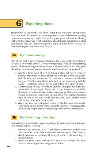 The point is so simple that we often forget it: we write best about topics
we know well. So among the most important parts of the entire writing
process are choosing a topic that will engage your interest, exploring
that topic by surveying what you know about it, and determining what
you need to find out. You can explore a topic in many ways; the goal is
to find strategies that work well for you.
Try brainstorming.
One of the best ways to begin exploring a topic is also the most famil-
iar: talk it over with others. Consider beginning with a brainstorming
session. Brainstorming means tossing out ideas — often with other peo-
ple, either in person or online. You can also brainstorm by yourself.
1. Within a time limit of five or ten minutes, list every word or
phrase that comes to mind about the topic. Jot down key words
and phrases, not sentences. No one has to understand the list
but you. Don’t worry about whether or not something will be
useful — just list as much as you can in this brief span of time.
2. If little occurs to you, try coming up with thoughts about the op-
posite side of your topic. If you are trying, for instance, to think
of reasons to reduce tuition and are coming up blank, try concen-
trating on reasons to increase tuition. Once you start generating
ideas in one direction, you’ll find that you can usually move
back to the other side fairly easily.
3. When the time is up, stop and read over the lists you have made.
If anything else comes to mind, add it to your list. Then reread the
list, looking for patterns of interesting ideas or one central idea.
Try freewriting or looping.
Freewriting is a method of exploring a topic by writing about it for a pe-
riod of time without stopping.
1. Write for ten minutes or so. Think about your topic, and let your
mind wander; write down whatever occurs to you. Don’t worry
about grammar or spelling. If you get stuck, write anything —
just don’t stop.
2. When the time is up, look at what you have written. You may
discover some important insights and ideas.
6a
6b
Exploring Ideas
6
56
04_LUN_66490_Pt02_(045-112)_04_LUN_66490_Pt02_(045-112).qxd 11/30/11 2:09 PM Page 56
 