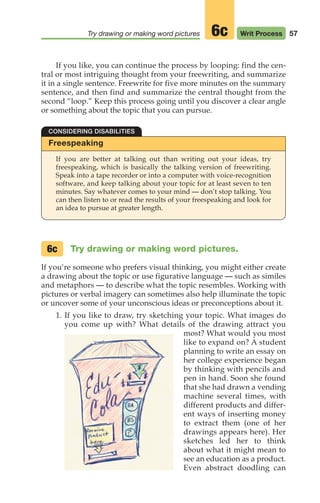 57
Try drawing or making word pictures Writ Process
6c
If you like, you can continue the process by looping: find the cen-
tral or most intriguing thought from your freewriting, and summarize
it in a single sentence. Freewrite for five more minutes on the summary
sentence, and then find and summarize the central thought from the
second “loop.” Keep this process going until you discover a clear angle
or something about the topic that you can pursue.
Freespeaking
If you are better at talking out than writing out your ideas, try
freespeaking, which is basically the talking version of freewriting.
Speak into a tape recorder or into a computer with voice-recognition
software, and keep talking about your topic for at least seven to ten
minutes. Say whatever comes to your mind — don’t stop talking. You
can then listen to or read the results of your freespeaking and look for
an idea to pursue at greater length.
CONSIDERING DISABILITIES
Try drawing or making word pictures.
If you‘re someone who prefers visual thinking, you might either create
a drawing about the topic or use figurative language — such as similes
and metaphors — to describe what the topic resembles. Working with
pictures or verbal imagery can sometimes also help illuminate the topic
or uncover some of your unconscious ideas or preconceptions about it.
1. If you like to draw, try sketching your topic. What images do
you come up with? What details of the drawing attract you
most? What would you most
like to expand on? A student
planning to write an essay on
her college experience began
by thinking with pencils and
pen in hand. Soon she found
that she had drawn a vending
machine several times, with
different products and differ-
ent ways of inserting money
to extract them (one of her
drawings appears here). Her
sketches led her to think
about what it might mean to
see an education as a product.
Even abstract doodling can
6c
04_LUN_66490_Pt02_(045-112)_04_LUN_66490_Pt02_(045-112).qxd 11/30/11 2:09 PM Page 57
 