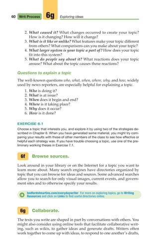 60 Writ Process Exploring ideas
6g
2. What caused it? What changes occurred to create your topic?
How is it changing? How will it change?
3. What is it like or unlike? What features make your topic different
from others? What comparisons can you make about your topic?
4. What larger system is your topic a part of? How does your topic
fit into this system?
5. What do people say about it? What reactions does your topic
arouse? What about the topic causes those reactions?
Questions to explain a topic
The well-known questions who, what, when, where, why, and how, widely
used by news reporters, are especially helpful for explaining a topic.
1. Who is doing it?
2. What is at issue?
3. When does it begin and end?
4. Where is it taking place?
5. Why does it occur?
6. How is it done?
EXERCISE 6.1
Choose a topic that interests you, and explore it by using two of the strategies de-
scribed in Chapter 6. When you have generated some material, you might try com-
paring your results with those of other members of the class to see how effective or
helpful each strategy was. If you have trouble choosing a topic, use one of the pre-
liminary working theses in Exercise 7.1.
Browse sources.
Look around in your library or on the Internet for a topic you want to
learn more about. Many search engines have directories organized by
topic that you can browse for ideas and sources. Some advanced searches
allow you to search for only visual images, current events, and govern-
ment sites and to otherwise specify your results.
6f
bedfordstmartins.com/everydaywriter For more on exploring topics, go to Writing
Resources and click on Links to find useful directories online.
D
Collaborate.
The texts you write are shaped in part by conversations with others. You
might also consider using online tools that facilitate collaborative writ-
ing, such as wikis, to gather ideas and generate drafts. Writers often
work together to come up with ideas, to respond to one another’s drafts,
6g
04_LUN_66490_Pt02_(045-112)_04_LUN_66490_Pt02_(045-112).qxd 11/30/11 2:09 PM Page 60
 