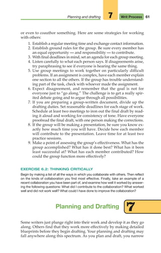 61
Planning and drafting Writ Process
7
Some writers just plunge right into their work and develop it as they go
along. Others find that they work more effectively by making detailed
blueprints before they begin drafting. Your planning and drafting may
fall anywhere along this spectrum. As you plan and draft, you narrow
Planning and Drafting 7
or even to coauthor something. Here are some strategies for working
with others:
1. Establish a regular meeting time and exchange contact information.
2. Establish ground rules for the group. Be sure every member has
an equal opportunity — and responsibility — to contribute.
3. With final deadlines in mind, set an agenda for each group meeting.
4. Listen carefully to what each person says. If disagreements arise,
try paraphrasing to see if everyone is hearing the same thing.
5. Use group meetings to work together on particularly difficult
problems. If an assignment is complex, have each member explain
one section to all the others. If the group has trouble understand-
ing part of the task, check with whoever made the assignment.
6. Expect disagreement, and remember that the goal is not for
everyone just to “go along.” The challenge is to get a really spir-
ited debate going and to argue through all possibilities.
7. If you are preparing a group-written document, divide up the
drafting duties. Set reasonable deadlines for each stage of work.
Schedule at least two meetings to iron out the final draft by read-
ing it aloud and working for consistency of tone. Have everyone
proofread the final draft, with one person making the corrections.
8. If the group will be making a presentation, be sure you know ex-
actly how much time you will have. Decide how each member
will contribute to the presentation. Leave time for at least two
practice sessions.
9. Make a point of assessing the group’s effectiveness. What has the
group accomplished? What has it done best? What has it been
least successful at? What has each member contributed? How
could the group function more effectively?
EXERCISE 6.2: THINKING CRITICALLY
Begin by making a list of all the ways in which you collaborate with others. Then reflect
on the kinds of collaboration you find most effective. Finally, take an example of a
recent collaboration you have been part of, and examine how well it worked by answer-
ing the following questions: What did I contribute to the collaboration? What worked
well and did not work well? What could I have done to improve the collaboration?
04_LUN_66490_Pt02_(045-112)_04_LUN_66490_Pt02_(045-112).qxd 11/30/11 2:09 PM Page 61
 