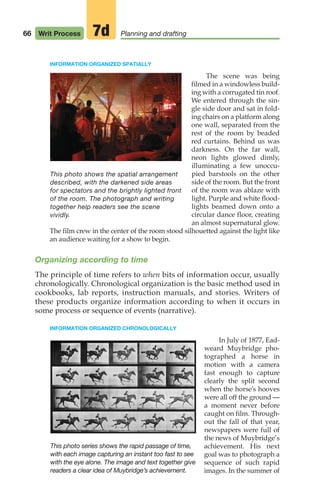 INFORMATION ORGANIZED SPATIALLY
The scene was being
filmed in a windowless build-
ing with a corrugated tin roof.
We entered through the sin-
gle side door and sat in fold-
ing chairs on a platform along
one wall, separated from the
rest of the room by beaded
red curtains. Behind us was
darkness. On the far wall,
neon lights glowed dimly,
illuminating a few unoccu-
pied barstools on the other
side of the room. But the front
of the room was ablaze with
light. Purple and white flood-
lights beamed down onto a
circular dance floor, creating
an almost supernatural glow.
The film crew in the center of the room stood silhouetted against the light like
an audience waiting for a show to begin.
Organizing according to time
The principle of time refers to when bits of information occur, usually
chronologically. Chronological organization is the basic method used in
cookbooks, lab reports, instruction manuals, and stories. Writers of
these products organize information according to when it occurs in
some process or sequence of events (narrative).
INFORMATION ORGANIZED CHRONOLOGICALLY
In July of 1877, Ead-
weard Muybridge pho-
tographed a horse in
motion with a camera
fast enough to capture
clearly the split second
when the horse’s hooves
were all off the ground —
a moment never before
caught on film. Through-
out the fall of that year,
newspapers were full of
the news of Muybridge’s
achievement. His next
goal was to photograph a
sequence of such rapid
images. In the summer of
This photo series shows the rapid passage of time,
with each image capturing an instant too fast to see
with the eye alone. The image and text together give
readers a clear idea of Muybridge’s achievement.
66 Writ Process Planning and drafting
7d
This photo shows the spatial arrangement
described, with the darkened side areas
for spectators and the brightly lighted front
of the room. The photograph and writing
together help readers see the scene
vividly.
04_LUN_66490_Pt02_(045-112)_04_LUN_66490_Pt02_(045-112).qxd 11/30/11 2:09 PM Page 66
 