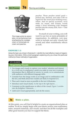 68 Writ Process Planning and drafting
7e
peaches. Those peaches tasted good —
picked ripe, skinned, and eaten with no
regard for the sweet juice trickling every-
where. And on special occasions, we’d
make ice cream, and Granny would
empty a bowl brimming with chopped
peaches into the creamy dish. Now — that
was the life!
In much of your writing, you will
want to use two or more principles of
organization. In addition, you may
want to include not only visuals but
sound and other multimedia effects
as well.
EXERCISE 7.3
Using the topic you chose in Exercise 6.1, identify the most effective means of organiz-
ing your information. Write a brief paragraph explaining why you chose this particular
method (or these methods) of organization.
AT A GLANCE
• Use images and visuals to capture your readers’ attention and interest
in a vivid way, to emphasize a point you make in your text, to present
information that is difficult to convey in words, or to communicate
with audiences with different language skills.
• Consider how the image works as an image and in combination with
the text, and think about how readers are likely to respond to it.
• Place each visual as near as possible to the text it illustrates.
• Introduce each visual clearly: As the map to the right depicts. . . .
• Comment on the significance or effect of the visual: Figure 1 corrobo-
rates the firefighters’ statements. . . .
• Label each visual appropriately, and cite the source.
Organizing Visuals
This image works by associ-
ation, its old-fashioned look
emphasizing the nostalgic
charm of homemade ice
cream and peaches.
Make a plan.
At this point, you will find it helpful to create an organizational plan or
outline. To do so, simply begin with your thesis; review your exploratory
notes, research materials, and visuals; and then list all the examples and
other good reasons you have to support the thesis.
7e
04_LUN_66490_Pt02_(045-112)_04_LUN_66490_Pt02_(045-112).qxd 11/30/11 2:09 PM Page 68
 