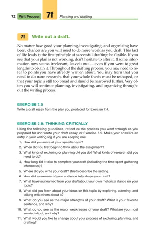 Write out a draft.
No matter how good your planning, investigating, and organizing have
been, chances are you will need to do more work as you draft. This fact
of life leads to the first principle of successful drafting: be flexible. If you
see that your plan is not working, don’t hesitate to alter it. If some infor-
mation now seems irrelevant, leave it out — even if you went to great
lengths to obtain it. Throughout the drafting process, you may need to re-
fer to points you have already written about. You may learn that you
need to do more research, that your whole thesis must be reshaped, or
that your topic is still too broad and should be narrowed further. Very of-
ten you will continue planning, investigating, and organizing through-
out the writing process.
EXERCISE 7.5
Write a draft essay from the plan you produced for Exercise 7.4.
EXERCISE 7.6: THINKING CRITICALLY
Using the following guidelines, reflect on the process you went through as you
prepared for and wrote your draft essay for Exercise 7.5. Make your answers an
entry in your writing log if you are keeping one.
1. How did you arrive at your specific topic?
2. When did you first begin to think about the assignment?
3. What kinds of exploring or planning did you do? What kinds of research did you
need to do?
4. How long did it take to complete your draft (including the time spent gathering
information)?
5. Where did you write your draft? Briefly describe the setting.
6. How did awareness of your audience help shape your draft?
7. What have you learned from your draft about your own rhetorical stance on your
topic?
8. What did you learn about your ideas for this topic by exploring, planning, and
talking with others about it?
9. What do you see as the major strengths of your draft? What is your favorite
sentence, and why?
10. What do you see as the major weaknesses of your draft? What are you most
worried about, and why?
11. What would you like to change about your process of exploring, planning, and
drafting?
7f
72 Writ Process Planning and drafting
7f
04_LUN_66490_Pt02_(045-112)_04_LUN_66490_Pt02_(045-112).qxd 11/30/11 2:09 PM Page 72
 
