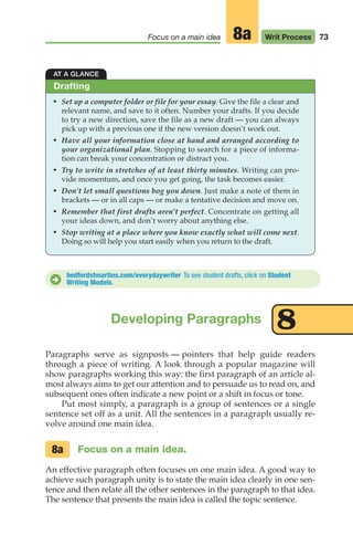73
Focus on a main idea Writ Process
8a
AT A GLANCE
• Set up a computer folder or file for your essay. Give the file a clear and
relevant name, and save to it often. Number your drafts. If you decide
to try a new direction, save the file as a new draft — you can always
pick up with a previous one if the new version doesn’t work out.
• Have all your information close at hand and arranged according to
your organizational plan. Stopping to search for a piece of informa-
tion can break your concentration or distract you.
• Try to write in stretches of at least thirty minutes. Writing can pro-
vide momentum, and once you get going, the task becomes easier.
• Don’t let small questions bog you down. Just make a note of them in
brackets — or in all caps — or make a tentative decision and move on.
• Remember that first drafts aren’t perfect. Concentrate on getting all
your ideas down, and don’t worry about anything else.
• Stop writing at a place where you know exactly what will come next.
Doing so will help you start easily when you return to the draft.
Drafting
bedfordstmartins.com/everydaywriter To see student drafts, click on Student
Writing Models.
D
Developing Paragraphs 8
Paragraphs serve as signposts — pointers that help guide readers
through a piece of writing. A look through a popular magazine will
show paragraphs working this way: the first paragraph of an article al-
most always aims to get our attention and to persuade us to read on, and
subsequent ones often indicate a new point or a shift in focus or tone.
Put most simply, a paragraph is a group of sentences or a single
sentence set off as a unit. All the sentences in a paragraph usually re-
volve around one main idea.
Focus on a main idea.
An effective paragraph often focuses on one main idea. A good way to
achieve such paragraph unity is to state the main idea clearly in one sen-
tence and then relate all the other sentences in the paragraph to that idea.
The sentence that presents the main idea is called the topic sentence.
8a
04_LUN_66490_Pt02_(045-112)_04_LUN_66490_Pt02_(045-112).qxd 11/30/11 2:09 PM Page 73
 