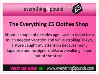 The Everything £5 Clothes Shop
About a couple of decades ago I was in Japan for a
much needed vacation and while strolling Tokyo,
    a store caught my attention because many
 Japanese and foreigners alike are walking in and
                 out of the store.
 